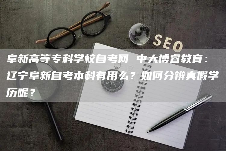 阜新高等专科学校自考网 中大博睿教育：辽宁阜新自考本科有用么？如何分辨真假学历呢