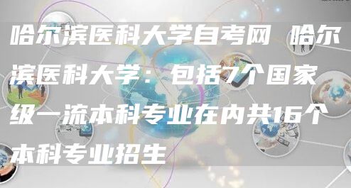 哈尔滨医科大学自考网 哈尔滨医科大学：包括7个国家级一流本科专业在内共16个本科专业招生