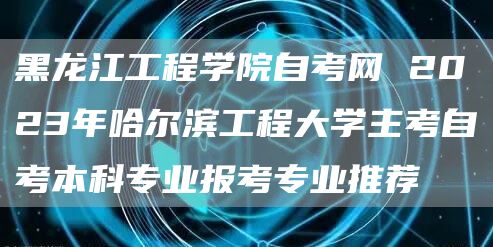 黑龙江工程学院自考网 2023年哈尔滨工程大学主考自考本科专业报考专业推荐