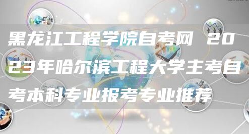 黑龙江工程学院自考网 2023年哈尔滨工程大学主考自考本科专业报考专业推荐(图1)