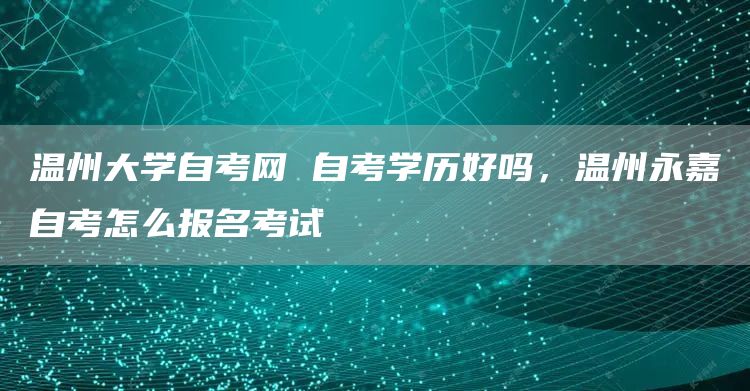 温州大学自考网 自考学历好吗，温州永嘉自考怎么报名考试