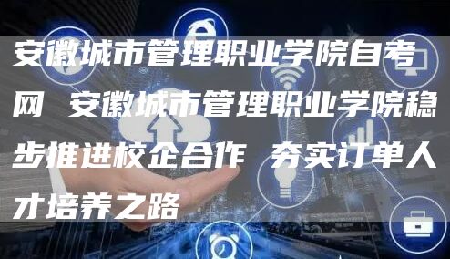 安徽城市管理职业学院自考网 安徽城市管理职业学院稳步推进校企合作 夯实订单人才培养之路(图1)