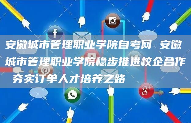 安徽城市管理职业学院自考网 安徽城市管理职业学院稳步推进校企合作 夯实订单人才培