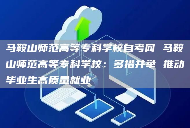 马鞍山师范高等专科学校自考网 马鞍山师范高等专科学校：多措并举 推动毕业生高质量