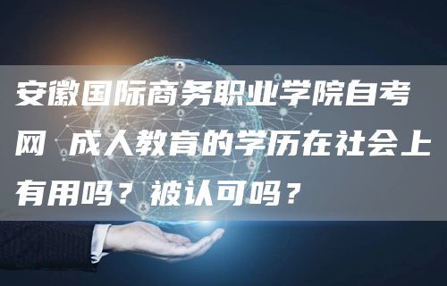 安徽国际商务职业学院自考网 成人教育的学历在社会上有用吗？被认可吗？