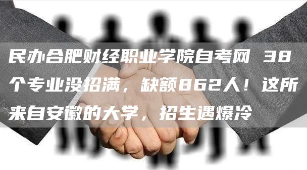 民办合肥财经职业学院自考网 38个专业没招满，缺额862人！这所来自安徽的大学，招生遇爆冷(图1)