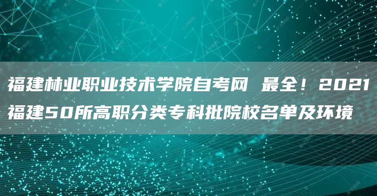 福建林业职业技术学院自考网 最全！2021福建50所高职分类专科批院校名单及环境