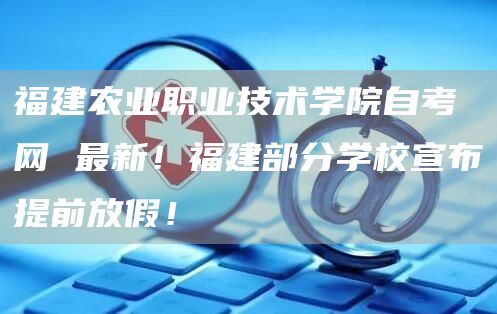 福建农业职业技术学院自考网 最新！福建部分学校宣布提前放假！