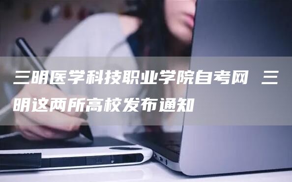 三明医学科技职业学院自考网 三明这两所高校发布通知(图1)