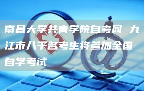 南昌大学共青学院自考网 九江市八千名考生将参加全国自学考试(图1)