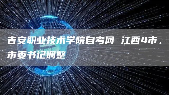 吉安职业技术学院自考网 江西4市，市委书记调整(图1)