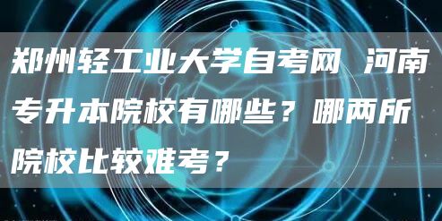 郑州轻工业大学自考网 河南专升本院校有哪些？哪两所院校比较难考？(图1)