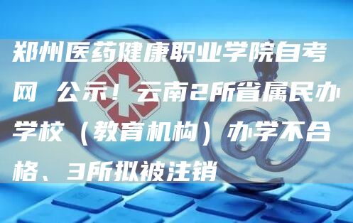 郑州医药健康职业学院自考网 公示！云南2所省属民办学校（教育机构）办学不合格、3所拟被注销