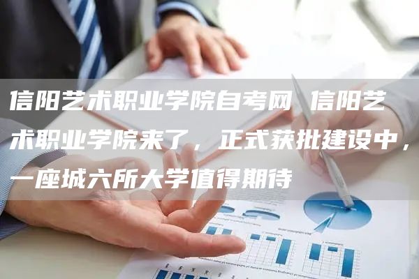 信阳艺术职业学院自考网 信阳艺术职业学院来了，正式获批建设中，一座城六所大学值得