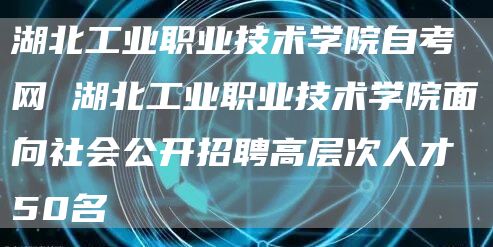 湖北工业职业技术学院自考网 湖北工业职业技术学院面向社会公开招聘高层次人才50名(图1)