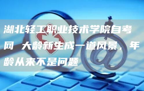 湖北轻工职业技术学院自考网 大龄新生成一道风景，年龄从来不是问题