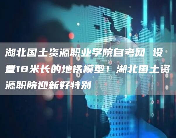 湖北国土资源职业学院自考网 设置18米长的地铁模型！湖北国土资源职院迎新好特别(图1)