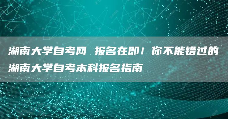 湖南大学自考网 报名在即！你不能错过的湖南大学自考本科报名指南