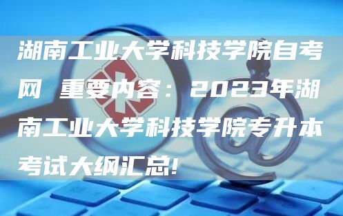 湖南工业大学科技学院自考网 重要内容：2023年湖南工业大学科技学院专升本考试大纲汇总!(图1)