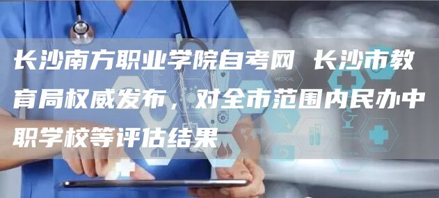 长沙南方职业学院自考网 长沙市教育局权威发布，对全市范围内民办中职学校等评估结果(图1)