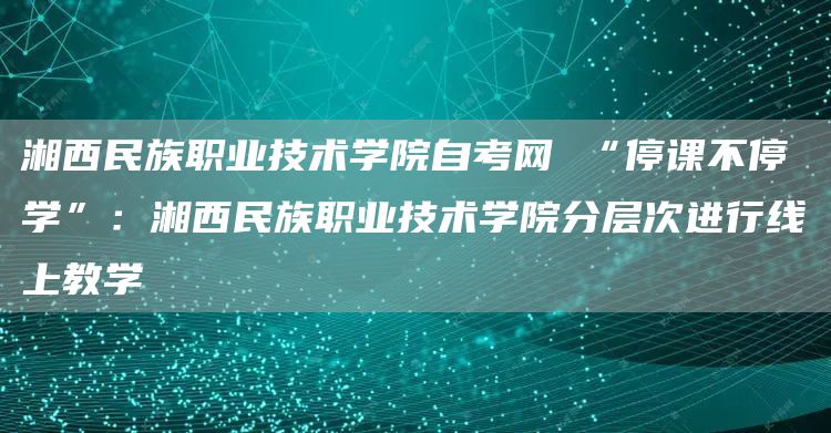 湘西民族职业技术学院自考网 “停课不停学”：湘西民族职业技术学院分层次进行线上教