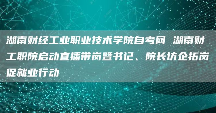 湖南财经工业职业技术学院自考网 湖南财工职院启动直播带岗暨书记、院长访企拓岗促就业行动(图1)