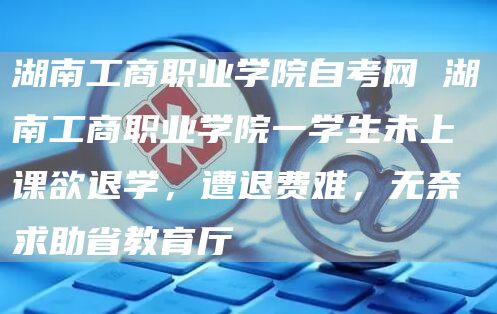 湖南工商职业学院自考网 湖南工商职业学院一学生未上课欲退学，遭退费难，无奈求助省