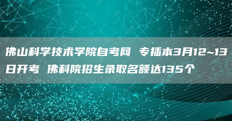 佛山科学技术学院自考网 专插本3月12~13日开考 佛科院招生录取名额达135个(图1)