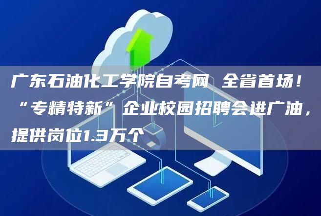 广东石油化工学院自考网 全省首场！“专精特新”企业校园招聘会进广油，提供岗位1.