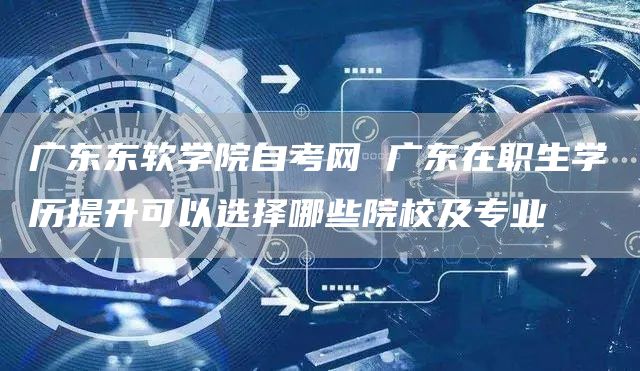 广东东软学院自考网 广东在职生学历提升可以选择哪些院校及专业