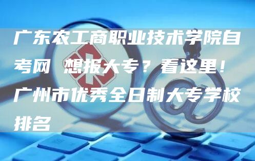 广东农工商职业技术学院自考网 想报大专？看这里！广州市优秀全日制大专学校排名(图1)