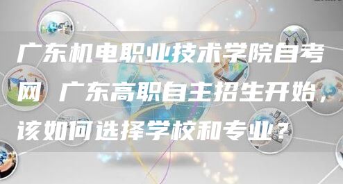 广东机电职业技术学院自考网 广东高职自主招生开始，该如何选择学校和专业？(图1)