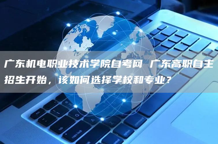 广东机电职业技术学院自考网 广东高职自主招生开始，该如何选择学校和专业？