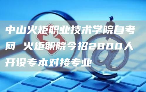 中山火炬职业技术学院自考网 火炬职院今招2800人 开设专本对接专业(图1)