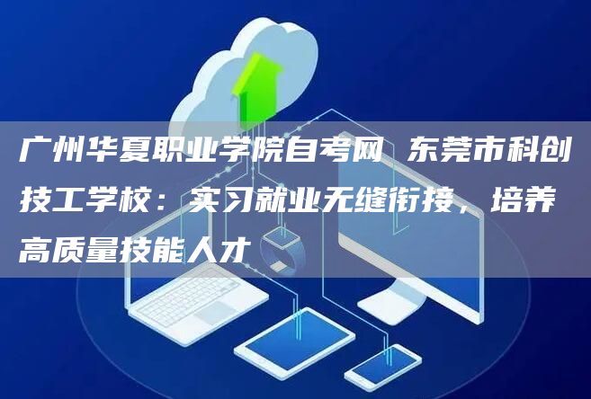 广州华夏职业学院自考网 东莞市科创技工学校：实习就业无缝衔接，培养高质量技能人才(图1)