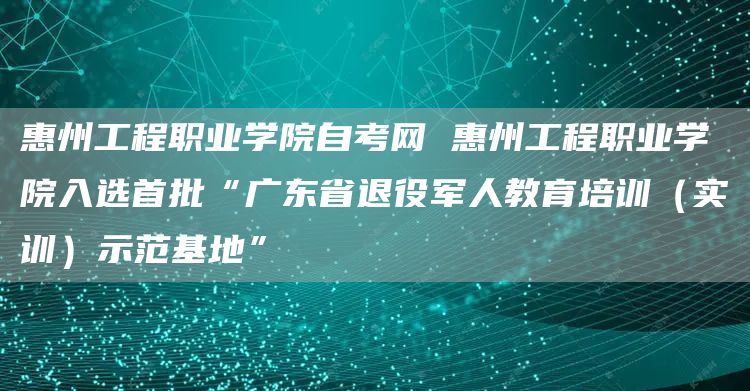 惠州工程职业学院自考网 惠州工程职业学院入选首批“广东省退役军人教育培训（实训）