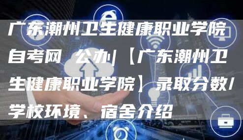 广东潮州卫生健康职业学院自考网 公办|【广东潮州卫生健康职业学院】录取分数/学校