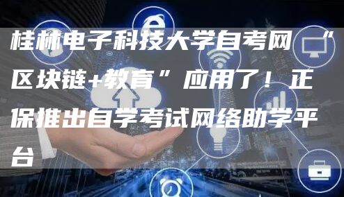 桂林电子科技大学自考网 “区块链+教育”应用了！正保推出自学考试网络助学平台