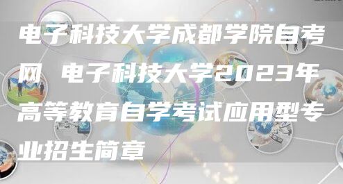 电子科技大学成都学院自考网 电子科技大学2023年高等教育自学考试应用型专业招生简章