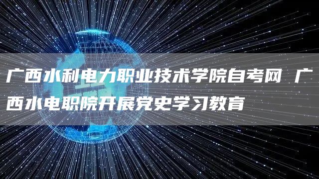 广西水利电力职业技术学院自考网 广西水电职院开展党史学习教育(图1)