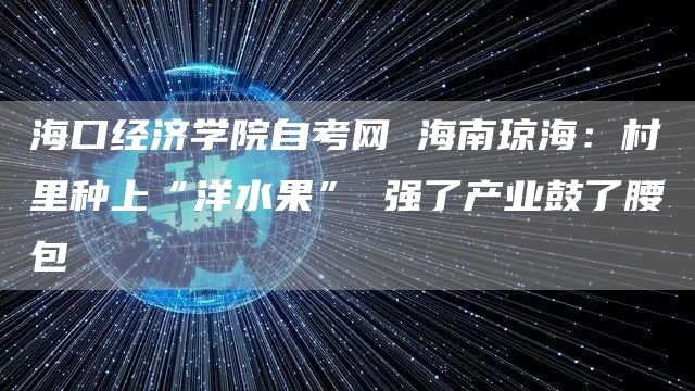 海口经济学院自考网 海南琼海：村里种上“洋水果” 强了产业鼓了腰包