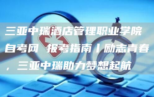 三亚中瑞酒店管理职业学院自考网 报考指南丨励志青春，三亚中瑞助力梦想起航(图1)