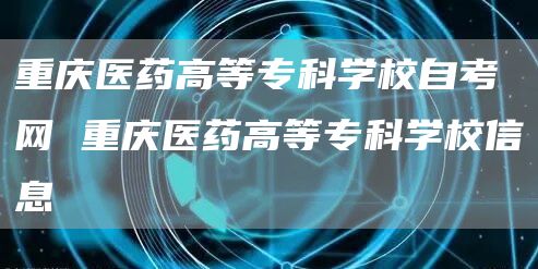 重庆医药高等专科学校自考网 重庆医药高等专科学校信息(图1)