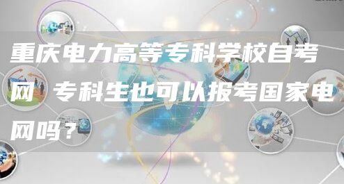 重庆电力高等专科学校自考网 专科生也可以报考国家电网吗？