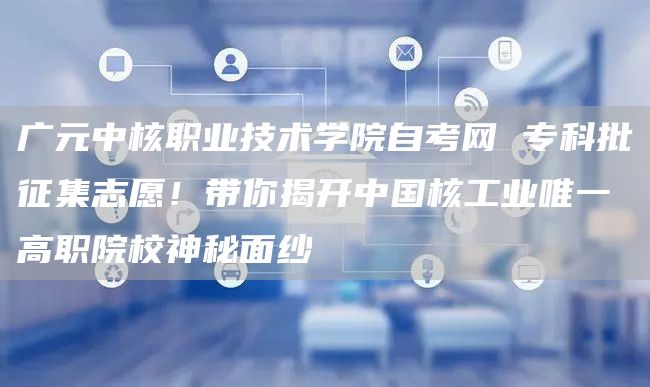 广元中核职业技术学院自考网 专科批征集志愿！带你揭开中国核工业唯一高职院校神秘面