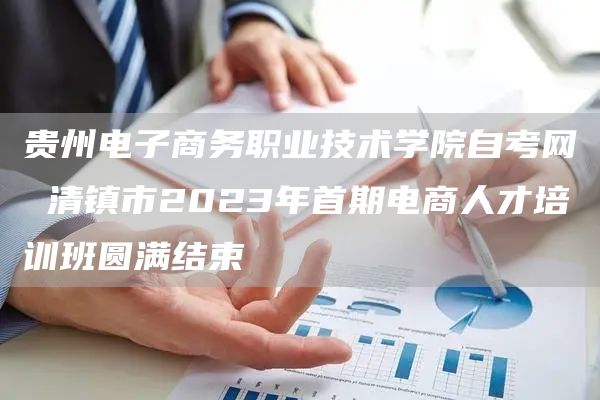 贵州电子商务职业技术学院自考网 清镇市2023年首期电商人才培训班圆满结束