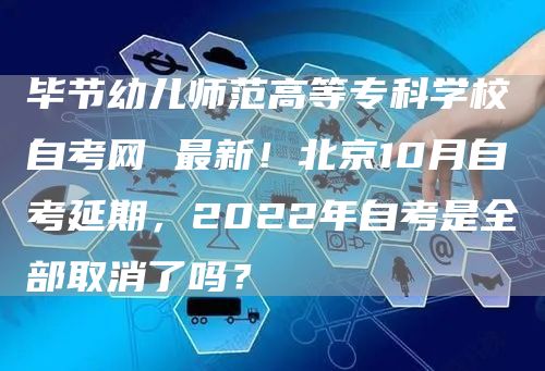 毕节幼儿师范高等专科学校自考网 最新！北京10月自考延期，2022年自考是全部取消了吗？