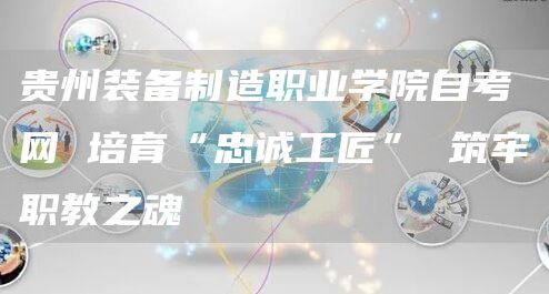 贵州装备制造职业学院自考网 培育“忠诚工匠” 筑牢职教之魂