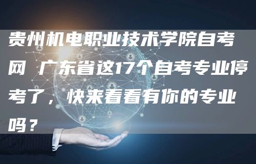 贵州机电职业技术学院自考网 广东省这17个自考专业停考了，快来看看有你的专业吗？