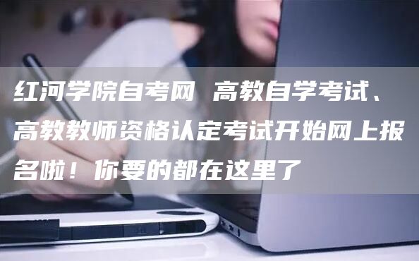 红河学院自考网 高教自学考试、高教教师资格认定考试开始网上报名啦！你要的都在这里了(图1)